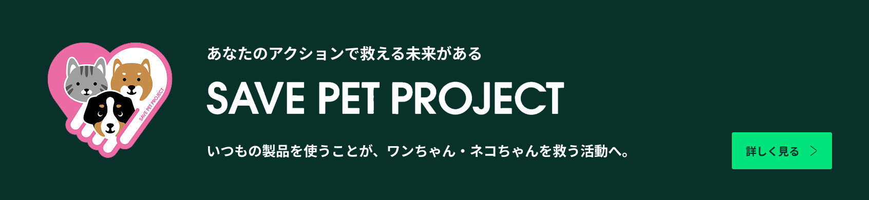 あなたのアクションで救える未来がある SAVE PET PROJECT いつもの製品を使うことが、ワンちゃん・ネコちゃんを救う活動へ。詳しく見る